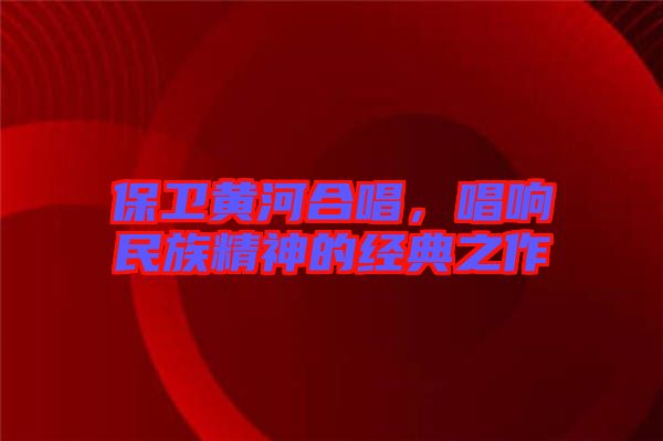 保衛(wèi)黃河合唱，唱響民族精神的經(jīng)典之作