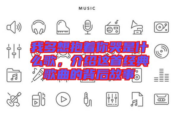 我多想抱著你哭是什么歌，介紹這首經(jīng)典歌曲的背后故事