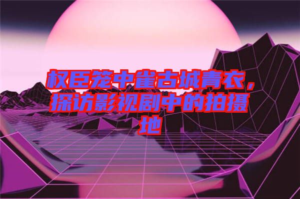 權(quán)臣籠中雀古城青衣，探訪影視劇中的拍攝地
