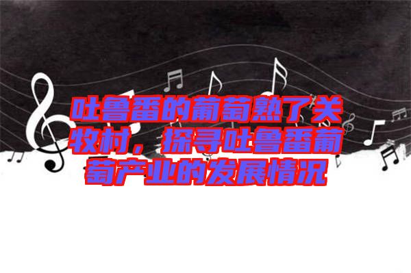 吐魯番的葡萄熟了關(guān)牧村，探尋吐魯番葡萄產(chǎn)業(yè)的發(fā)展情況