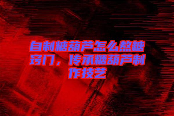 自制糖葫蘆怎么熬糖竅門，傳承糖葫蘆制作技藝