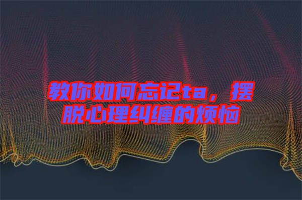 教你如何忘記ta，擺脫心理糾纏的煩惱