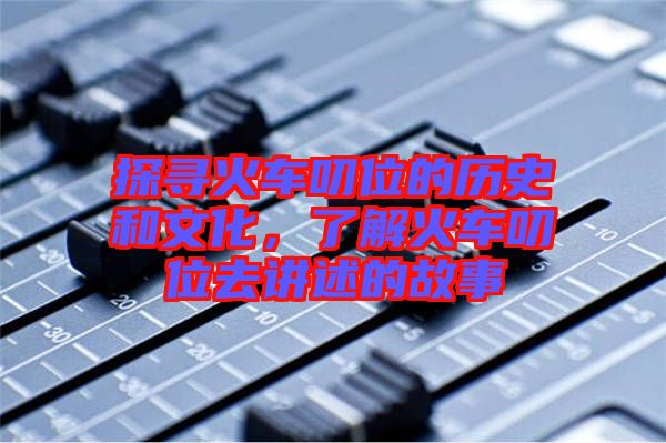 探尋火車叨位的歷史和文化，了解火車叨位去講述的故事