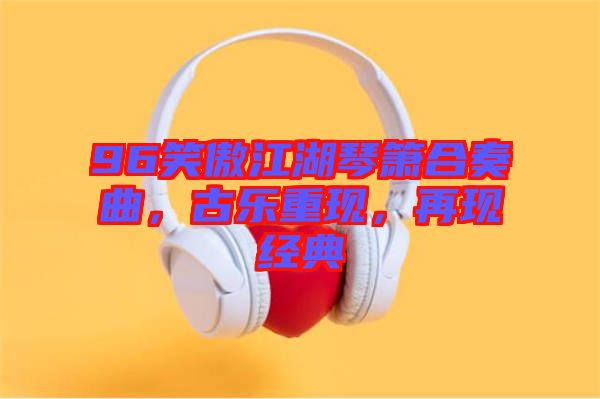 96笑傲江湖琴簫合奏曲，古樂重現(xiàn)，再現(xiàn)經(jīng)典