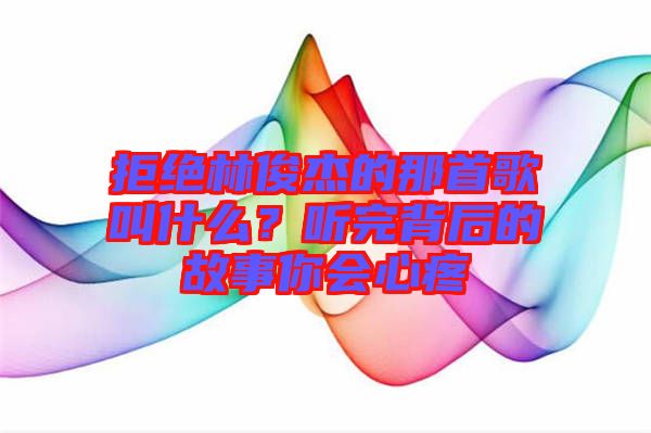 拒絕林俊杰的那首歌叫什么？聽(tīng)完背后的故事你會(huì)心疼