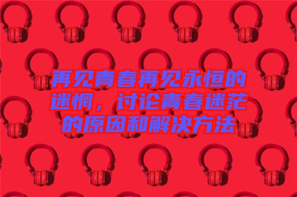 再見青春再見永恒的迷惘，討論青春迷茫的原因和解決方法