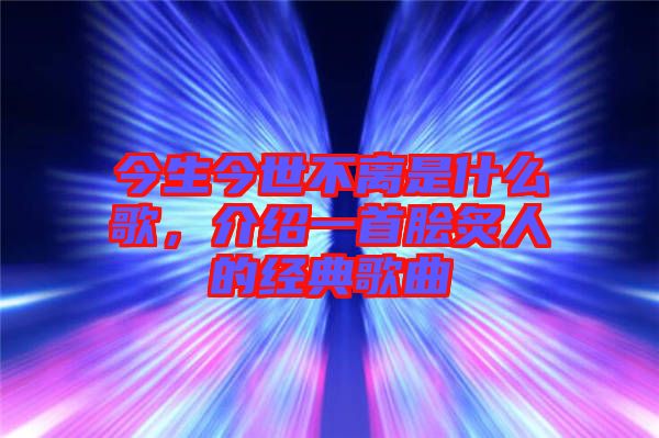 今生今世不離是什么歌，介紹一首膾炙人的經(jīng)典歌曲