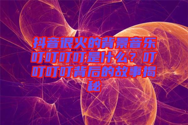 抖音很火的背景音樂叮叮叮叮是什么？叮叮叮叮背后的故事揭秘