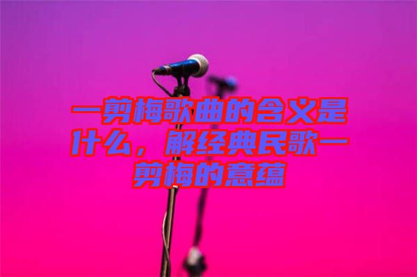 一剪梅歌曲的含義是什么，解經(jīng)典民歌一剪梅的意蘊(yùn)