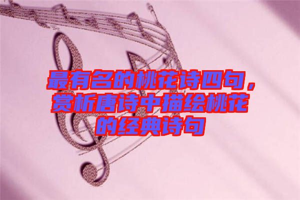 最有名的桃花詩(shī)四句，賞析唐詩(shī)中描繪桃花的經(jīng)典詩(shī)句