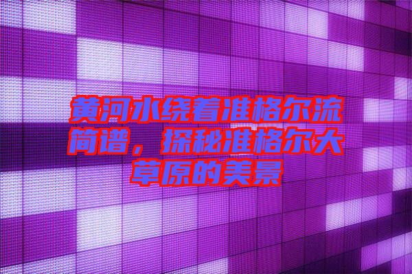黃河水繞著準(zhǔn)格爾流簡(jiǎn)譜，探秘準(zhǔn)格爾大草原的美景