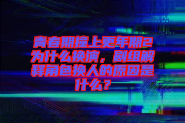 青春期撞上更年期2為什么換演，劇組解釋角色換人的原因是什么？