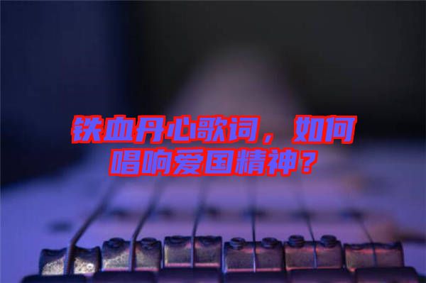 鐵血丹心歌詞，如何唱響愛國精神？
