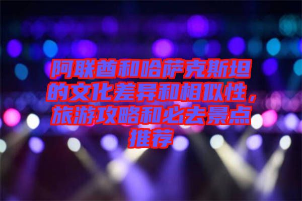 阿聯(lián)酋和哈薩克斯坦的文化差異和相似性，旅游攻略和必去景點(diǎn)推薦