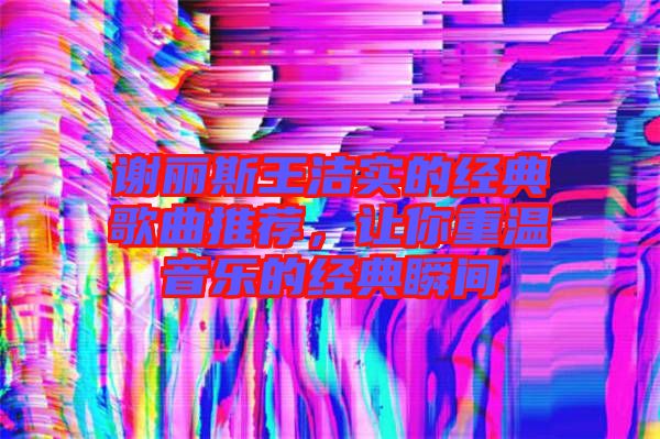 謝麗斯王潔實(shí)的經(jīng)典歌曲推薦，讓你重溫音樂的經(jīng)典瞬間