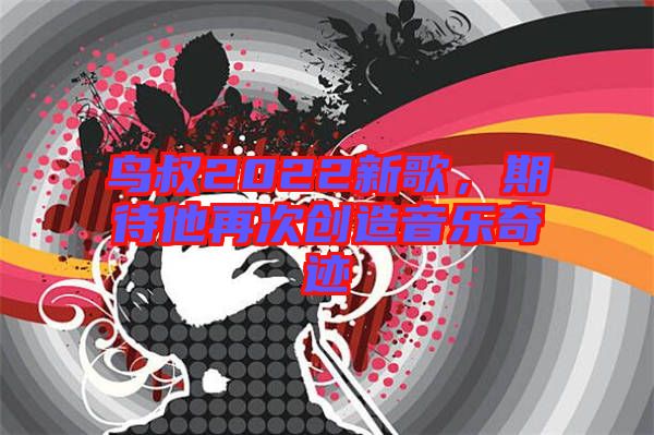 鳥叔2022新歌，期待他再次創(chuàng)造音樂奇跡