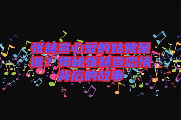張赫宣心愛的姑娘是誰(shuí)？揭秘張赫宣戀情背后的故事