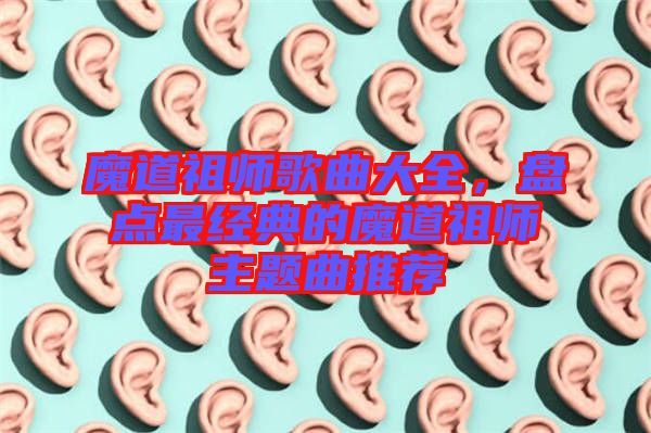 魔道祖師歌曲大全，盤點最經(jīng)典的魔道祖師主題曲推薦