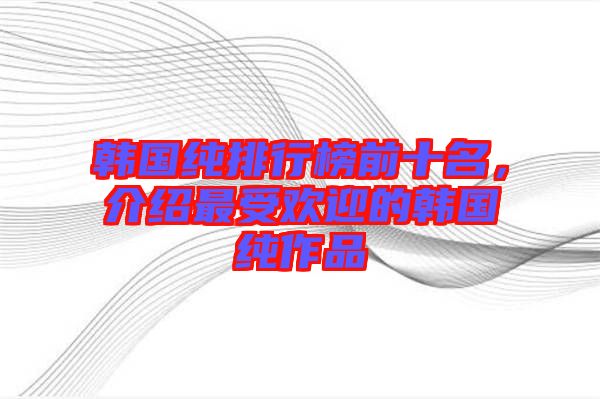 韓國純排行榜前十名，介紹最受歡迎的韓國純作品