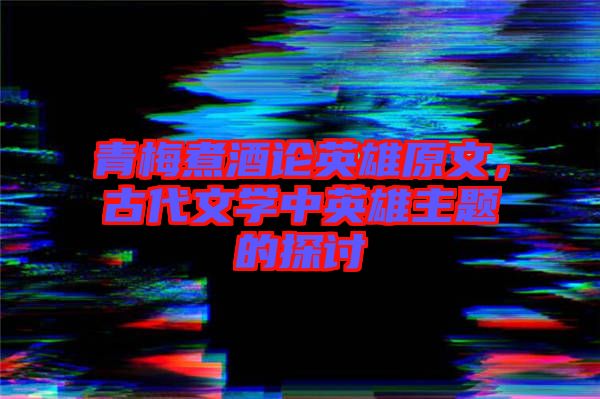 青梅煮酒論英雄原文，古代文學(xué)中英雄主題的探討