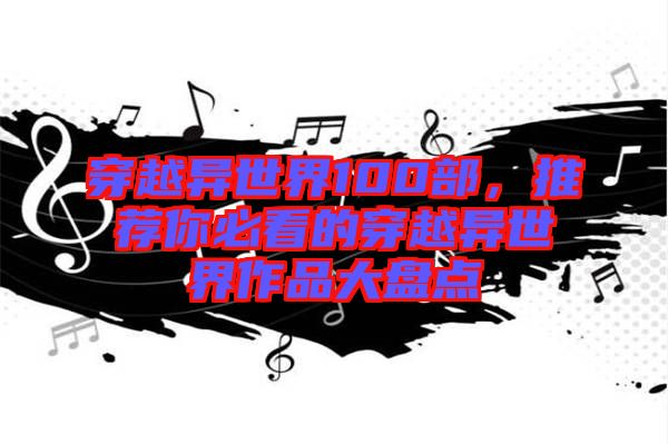 穿越異世界100部，推薦你必看的穿越異世界作品大盤點