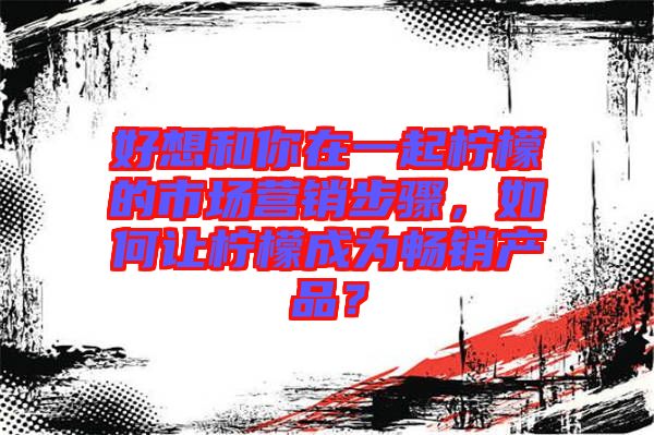 好想和你在一起檸檬的市場(chǎng)營(yíng)銷步驟，如何讓檸檬成為暢銷產(chǎn)品？
