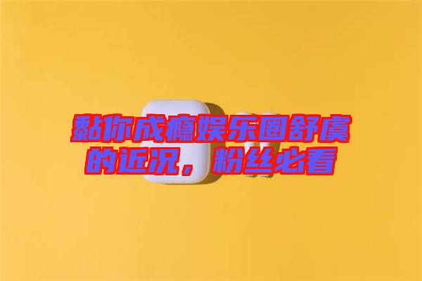 黏你成癮娛樂圈舒虞的近況，粉絲必看
