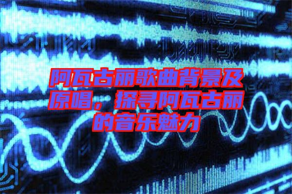 阿瓦古麗歌曲背景及原唱，探尋阿瓦古麗的音樂魅力