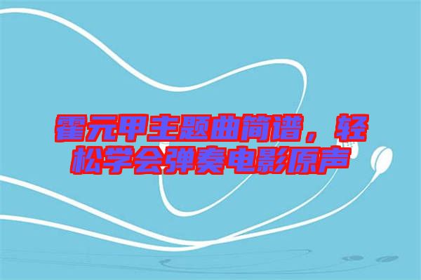 霍元甲主題曲簡譜，輕松學(xué)會(huì)彈奏電影原聲