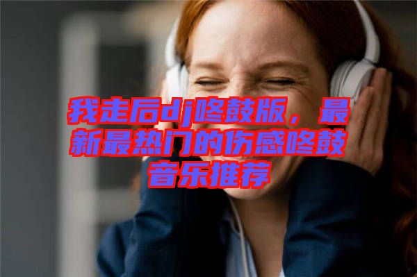 我走后dj咚鼓版，最新最熱門的傷感咚鼓音樂推薦