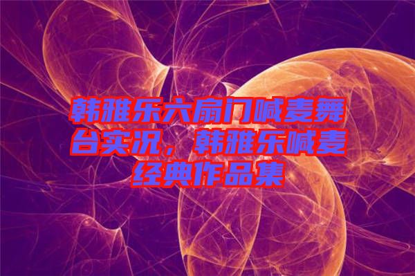 韓雅樂六扇門喊麥舞臺實(shí)況，韓雅樂喊麥經(jīng)典作品集