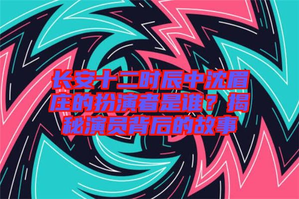 長(zhǎng)安十二時(shí)辰中沈眉莊的扮演者是誰(shuí)？揭秘演員背后的故事