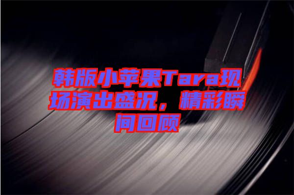 韓版小蘋(píng)果Tara現(xiàn)場(chǎng)演出盛況，精彩瞬間回顧