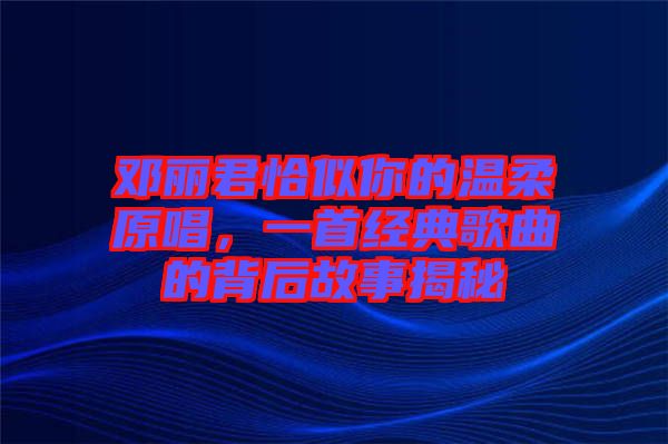 鄧麗君恰似你的溫柔原唱，一首經(jīng)典歌曲的背后故事揭秘
