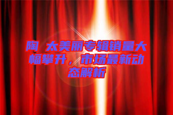 陶喆太美麗專(zhuān)輯銷(xiāo)量大幅攀升，市場(chǎng)最新動(dòng)態(tài)解析