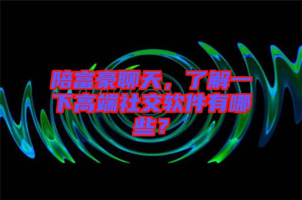 陪富豪聊天，了解一下高端社交軟件有哪些？