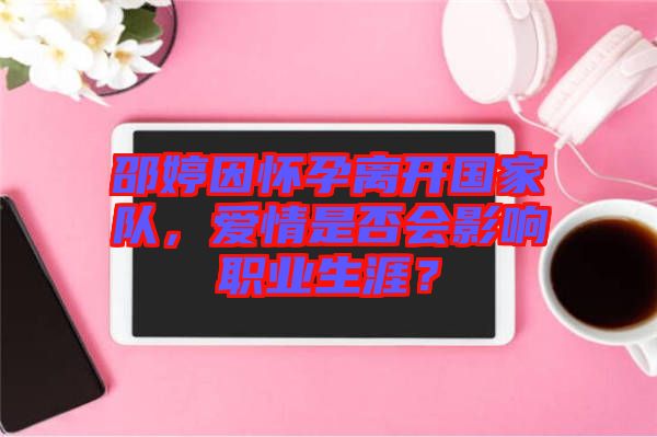 邵婷因懷孕離開國(guó)家隊(duì)，愛情是否會(huì)影響職業(yè)生涯？