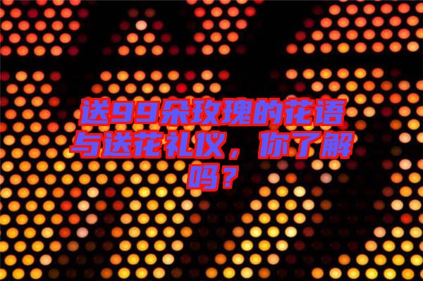 送99朵玫瑰的花語與送花禮儀，你了解嗎？