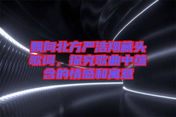飄向北方嚴浩翔藏頭歌詞，探究歌曲中蘊含的情感和寓意