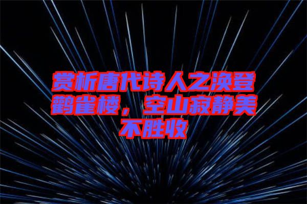 賞析唐代詩人之渙登鸛雀樓，空山寂靜美不勝收