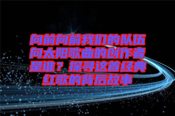 向前向前我們的隊(duì)伍向太陽(yáng)歌曲的創(chuàng)作者是誰(shuí)？探尋這首經(jīng)典紅歌的背后故事