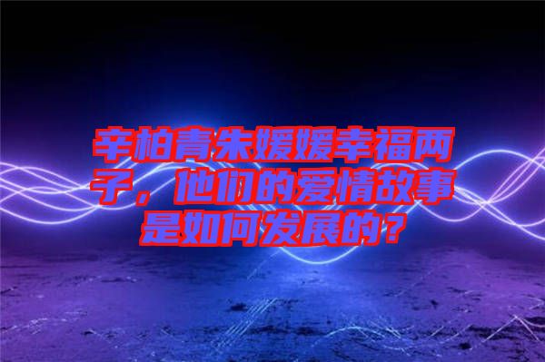 辛柏青朱媛媛幸福兩子，他們的愛情故事是如何發(fā)展的？