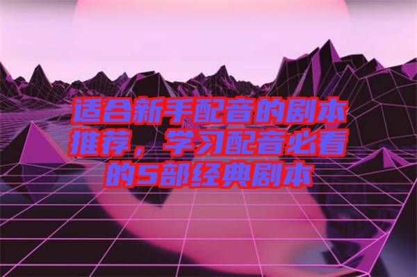 適合新手配音的劇本推薦，學(xué)習(xí)配音必看的5部經(jīng)典劇本