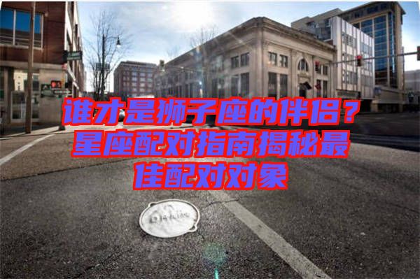 誰(shuí)才是獅子座的伴侶？星座配對(duì)指南揭秘最佳配對(duì)對(duì)象