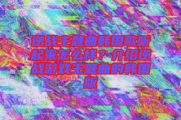逆戰(zhàn)主題曲韓國歌聽起來怎么樣？介紹逆戰(zhàn)游戲主題曲的韓國版