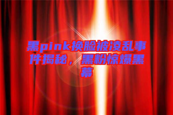 黑pink換臉被凌亂事件揭秘，黑粉驚爆黑幕