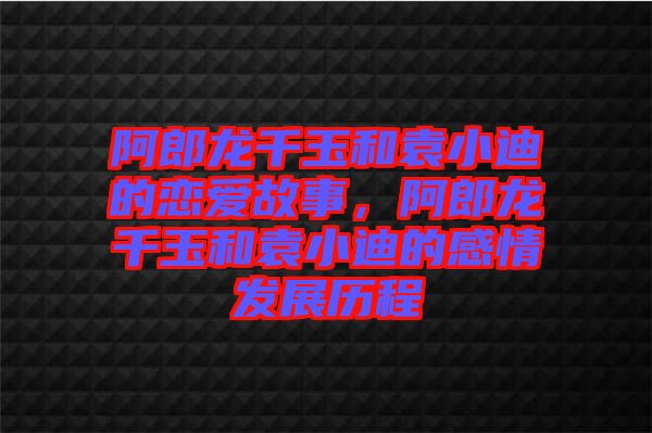 阿郎龍千玉和袁小迪的戀愛(ài)故事，阿郎龍千玉和袁小迪的感情發(fā)展歷程
