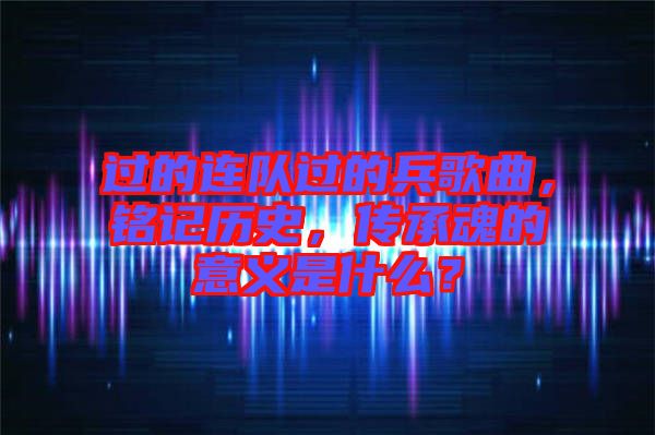 過的連隊過的兵歌曲，銘記歷史，傳承魂的意義是什么？