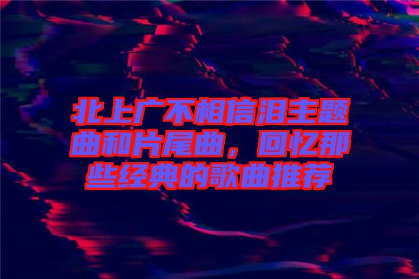 北上廣不相信淚主題曲和片尾曲，回憶那些經(jīng)典的歌曲推薦