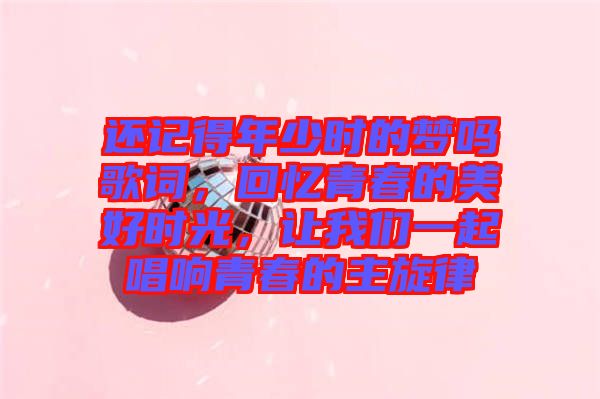 還記得年少時的夢嗎歌詞，回憶青春的美好時光，讓我們一起唱響青春的主旋律